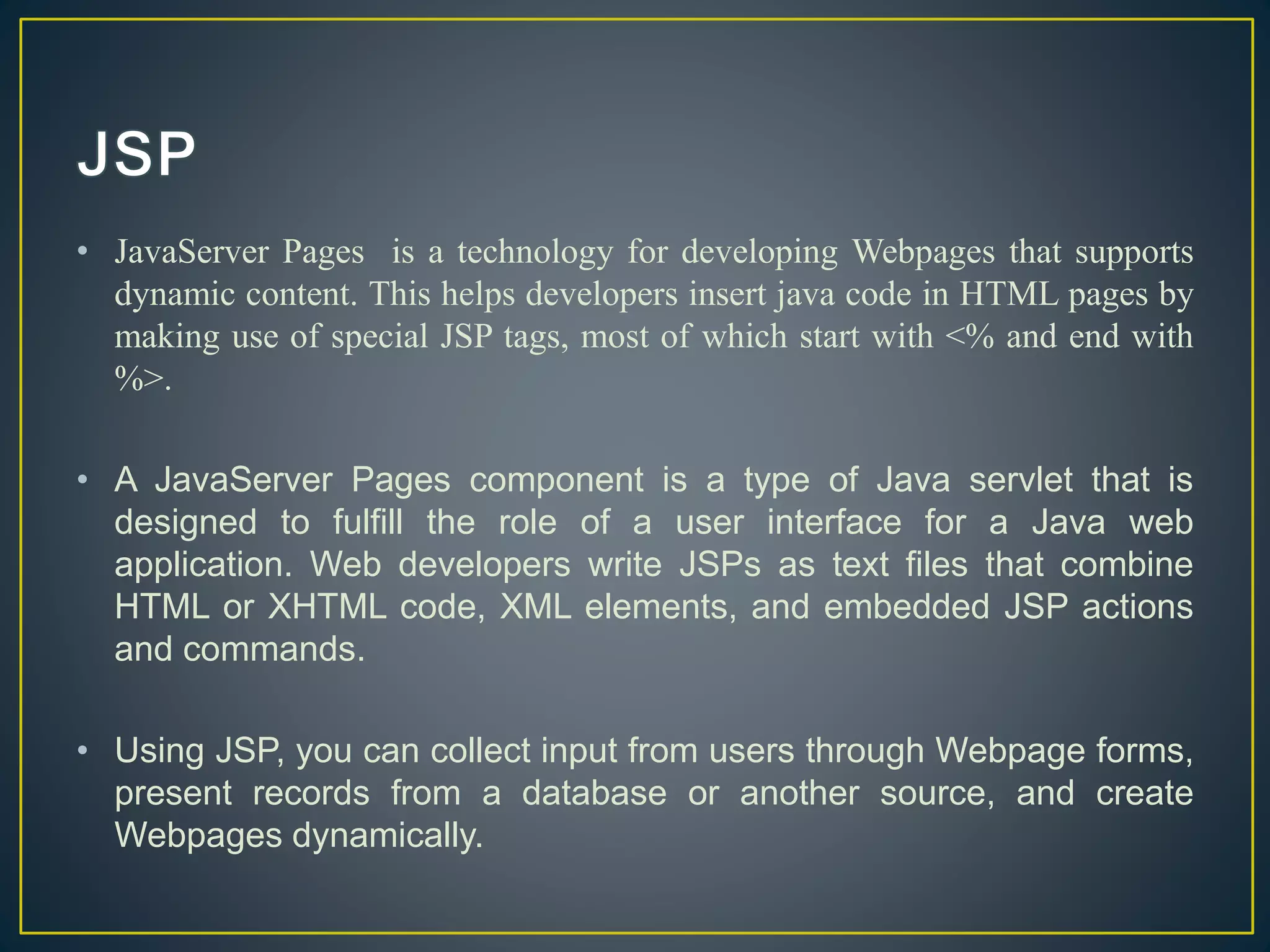• JavaServer Pages is a technology for developing Webpages that supports
dynamic content. This helps developers insert java code in HTML pages by
making use of special JSP tags, most of which start with <% and end with
%>.
• A JavaServer Pages component is a type of Java servlet that is
designed to fulfill the role of a user interface for a Java web
application. Web developers write JSPs as text files that combine
HTML or XHTML code, XML elements, and embedded JSP actions
and commands.
• Using JSP, you can collect input from users through Webpage forms,
present records from a database or another source, and create
Webpages dynamically.
 