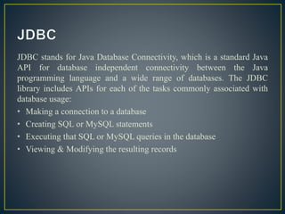 JDBC stands for Java Database Connectivity, which is a standard Java
API for database independent connectivity between the Java
programming language and a wide range of databases. The JDBC
library includes APIs for each of the tasks commonly associated with
database usage:
• Making a connection to a database
• Creating SQL or MySQL statements
• Executing that SQL or MySQL queries in the database
• Viewing & Modifying the resulting records
 