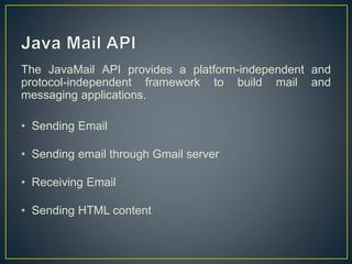 The JavaMail API provides a platform-independent and
protocol-independent framework to build mail and
messaging applications.
• Sending Email
• Sending email through Gmail server
• Receiving Email
• Sending HTML content
 