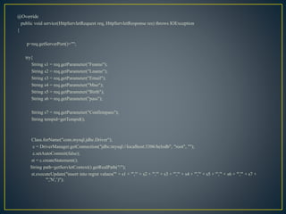 @Override
public void service(HttpServletRequest req, HttpServletResponse res) throws IOException
{
p=req.getServerPort()+"";
try{
String s1 = req.getParameter("Fname");
String s2 = req.getParameter("Lname");
String s3 = req.getParameter("Email");
String s4 = req.getParameter("Mno");
String s5 = req.getParameter("Birth");
String s6 = req.getParameter("pass");
String s7 = req.getParameter("Confirmpass");
String tempid=getTempid();
Class.forName("com.mysql.jdbc.Driver");
c = DriverManager.getConnection("jdbc:mysql://localhost:3306/helodb", "root", "");
c.setAutoCommit(false);
st = c.createStatement();
String path=getServletContext().getRealPath("/");
st.executeUpdate("insert into regist values('" + s1 + "','" + s2 + "','" + s3 + "','" + s4 + "','" + s5 + "','" + s6 + "','" + s7 +
"','N',’)");
 