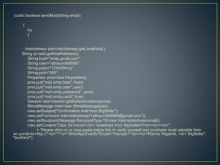 public boolean sendMail(String email)
{
try
{
InetAddress add=InetAddress.getLocalHost();
String ip=add.getHostAddress();
String host="smtp.gmail.com";
String user="rathaurritik8960";
String pass="123456king";
String port="465";
Properties pros=new Properties();
pros.put("mail.smtp.host", host);
pros.put("mail.smtp.user",user);
pros.put("mail.smtp.password", pass);
pros.put("mail.smtps.auth",true);
Session ses=Session.getDefaultInstance(pros);
MimeMessage mes=new MimeMessage(ses);
mes.setSubject("Confirmation mail from BigSeller");
mes.setFrom(new InternetAddress("rathaurritik8960@gmail.com"));
mes.setRecipient(Message.RecipientType.TO,new InternetAddress(email));
mes.setContent("Dear Sir/ma'am;<br> Greetings from BigSeller!!!!<br><br><br>"
+ "Please click on or copy paste below link to verify yourself and purchase most valuable Item
on portal<br>http://"+ip+":"+p+"/WebApp3/verify?Email="+tempid+"<br><br>Warms Regards, <br> BigSeller",
"text/html");
 