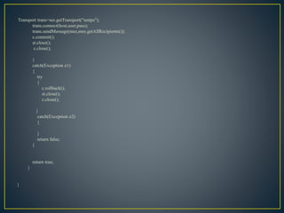 Transport trans=ses.getTransport("smtps");
trans.connect(host,user,pass);
trans.sendMessage(mes,mes.getAllRecipients());
c.commit();
st.close();
c.close();
}
catch(Exception e1)
{
try
{
c.rollback();
st.close();
c.close();
}
catch(Exception e2)
{
}
return false;
}
return true;
}
}
 