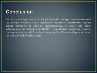 Security is an important aspect of applications that transport sensitive data over
the Internet. Because of this requirement, the servlet specification requires
servlet containers to provide implementations of basic and digest
authentication, as defined in the HTTP/1.1 specification. Additionally, servlet
containers must provide form-based security that allows developers to control
the look and feel of login screens
 
