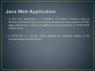 • A Java web application is a collection of dynamic resources such as
Servlets, JavaServer Pages, Java classes and jars and static resources HTML
pages and pictures. A Java web application can be deployed as a WAR (Web
ARchive) file.
• A WAR file is a zip file which contains the complete content of the
corresponding web application.
 