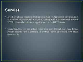 • Java Servlets are programs that run on a Web or Application server and act
as a middle layer between a requests coming from a Web browser or other
HTTP client and databases or applications on the HTTP server.
• Using Servlets, you can collect input from users through web page forms,
present records from a database or another source, and create web pages
dynamically.
 