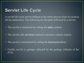 A servlet life cycle can be defined as the entire process from its creation
till the destruction. The following are the paths followed by a servlet.
• The servlet is initialized by calling the init() method.
• The servlet calls service() method to process a client's request.
• The servlet is terminated by calling the destroy()method.
• Finally, servlet is garbage collected by the garbage collector of the
JVM.
 