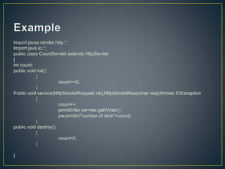 Import javax.servlet.http.*;
Import java.io.*;
public class CountServlet extends HttpServlet
{
Int count;
public void init()
{
count==0;
}
Public void service(HttpServletRequest req,HttpServletResponse resp)throws IOException
{
count++;
printWriter pw=res.getWriter();
pw.println(“number of click”+count)
}
public void destroy()
{
count=0;
}
}
 