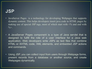 • JavaServer Pages is a technology for developing Webpages that supports
dynamic content. This helps developers insert java code in HTML pages by
making use of special JSP tags, most of which start with <% and end with
%>.
• A JavaServer Pages component is a type of Java servlet that is
designed to fulfill the role of a user interface for a Java web
application. Web developers write JSPs as text files that combine
HTML or XHTML code, XML elements, and embedded JSP actions
and commands.
• Using JSP, you can collect input from users through Webpage forms,
present records from a database or another source, and create
Webpages dynamically.
 