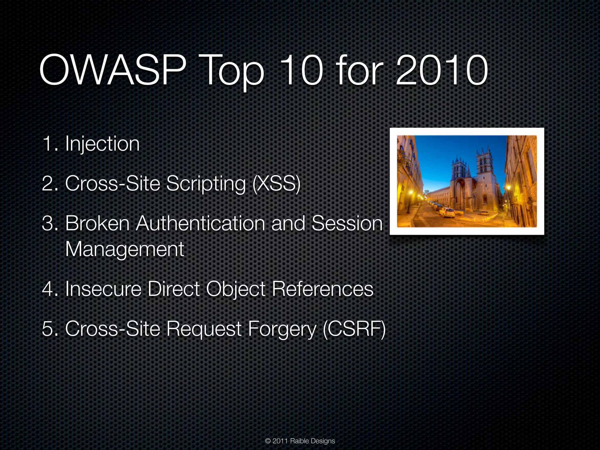OWASP Top 10 for 2010 1. Injection 2. Cross-Site Scripting (XSS) 3. Broken Authentication and Session Management 4. Insecure Direct Object References 5. Cross-Site Request Forgery (CSRF) © 2011 Raible Designs 