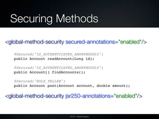 Securing Methods
<global-method-security secured-annotations="enabled"/>

   @Secured("IS_AUTHENTICATED_ANONYMOUSLY")
   public Account readAccount(Long id);

   @Secured("IS_AUTHENTICATED_ANONYMOUSLY")
   public Account[] findAccounts();

   @Secured("ROLE_TELLER")
   public Account post(Account account, double amount);

<global-method-security jsr250-annotations="enabled"/>


                            © 2011 Raible Designs
 