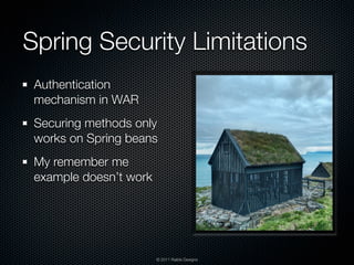 Spring Security Limitations
 Authentication
 mechanism in WAR
 Securing methods only
 works on Spring beans
 My remember me
 example doesn’t work




                        © 2011 Raible Designs
 