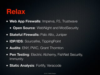Relax
Web App Firewalls: Imperva, F5, Trustwave
  Open Source: WebNight and ModSecurity
Stateful Firewalls: Palo Alto, Juniper
IDP/IDS: Sourceﬁre, TippingPoint
Audits: ENY, PWC, Grant Thornton
Pen Testing: Electric Alchemy, FishNet Security,
Immunity
Static Analysis: Fortify, Veracode

                      © 2011 Raible Designs
 