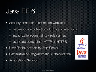 Java EE 6
Security constraints deﬁned in web.xml
  web resource collection - URLs and methods
  authorization constraints - role names
  user data constraint - HTTP or HTTPS
User Realm deﬁned by App Server
Declarative or Programmatic Authentication
Annotations Support

                       © 2011 Raible Designs
 
