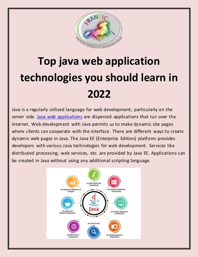Top java web application
technologies you should learn in
2022
Java is a regularly utilized language for web development, particularly on the
server side. Java web applications are dispersed applications that run over the
internet. Web development with Java permits us to make dynamic site pages
where clients can cooperate with the interface. There are different ways to create
dynamic web pages in Java. The Java EE (Enterprise Edition) platform provides
developers with various Java technologies for web development. Services like
distributed processing, web services, etc. are provided by Java EE. Applications can
be created in Java without using any additional scripting language.
 