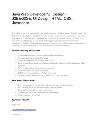 Java Web Developer/UI Design J2EE/J2SE, UI Design, HTML, CSS,
Javascript
This role is to work for a successful international software vendor as a Java Web Developer. In
this role you will join the existing team of Java software engineers and your focus will be on the
web based front end design and development for an enterprise class Java application. This
application is sold globally so this role offers the opportunity to gain experience across
international markets. This opportunity will suit a mid-level Java Developer who has extensive
knowledge of web technologies as well as experience across the full SDLC.
To make Spark's fly you will have:
·
·
·
·
·
·
·
·

3+ years of core Java/J2EE/J2SE development experience
Demonstrated experience in UI design
Hands on experience with HTML5 and CSS3
Experience building and designing large scale web applications using Javascript, JQuery
and Ajax
OO analysis and design experience is essential
Experience with Spring and Spring MVC
SDLC experience ideally in an Agile environment
Experience using Atlassian tools - Bamboo, Jira, Confluence etc.

What makes this role shine?
·
·
·
·
·

This is an opportunity to work with both front and back end technologies
You will work alongside some of Sydney's best engineers
Collaborative, supportive, team environment
Progress your skills and career with a market leader
Work in the heart of the CBD

Spark your interest?
Apply now!
Dee@sparkrecruitment.com.au
02 80907780

 