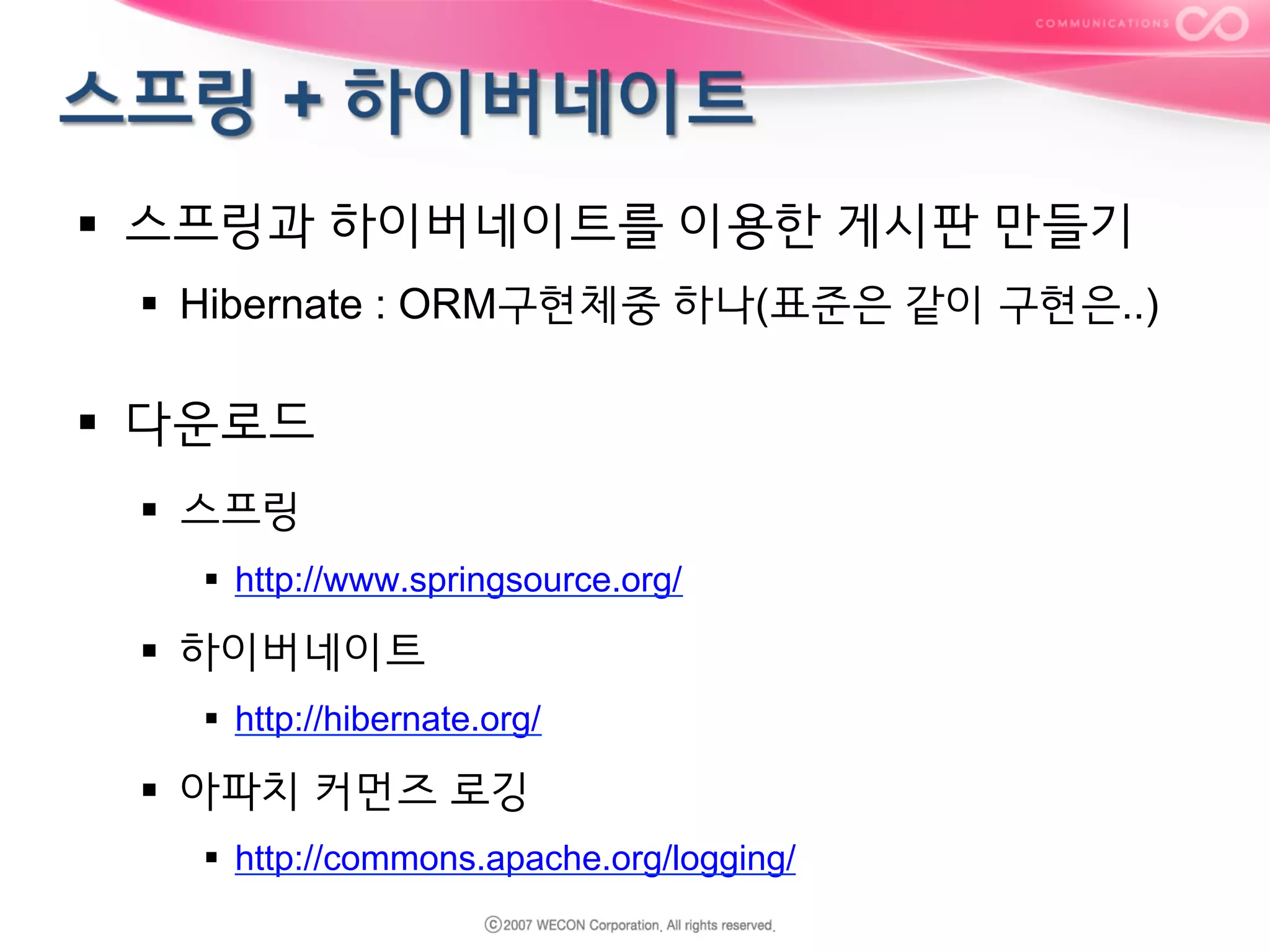 §  스프링과 하이버네이트를 이용한 게시판 만들기
§  Hibernate : ORM구현체중 하나(표준은 같이 구현은..)

§  다운로드
§  스프링
§  http://www.springsource.org/

§  하이버네이트
§  http://hibernate.org/

§  아파치 커먼즈 로깅
§  http://commons.apache.org/logging/

 