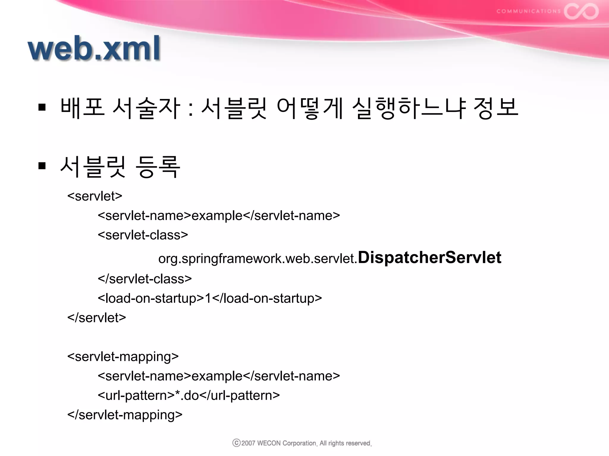 §  배포 서술자 : 서블릿 어떻게 실행하느냐 정보
§  서블릿 등록
<servlet>
<servlet-name>example</servlet-name>
<servlet-class>
org.springframework.web.servlet.DispatcherServlet
</servlet-class>
<load-on-startup>1</load-on-startup>
</servlet>
<servlet-mapping>
<servlet-name>example</servlet-name>
<url-pattern>*.do</url-pattern>
</servlet-mapping>

 