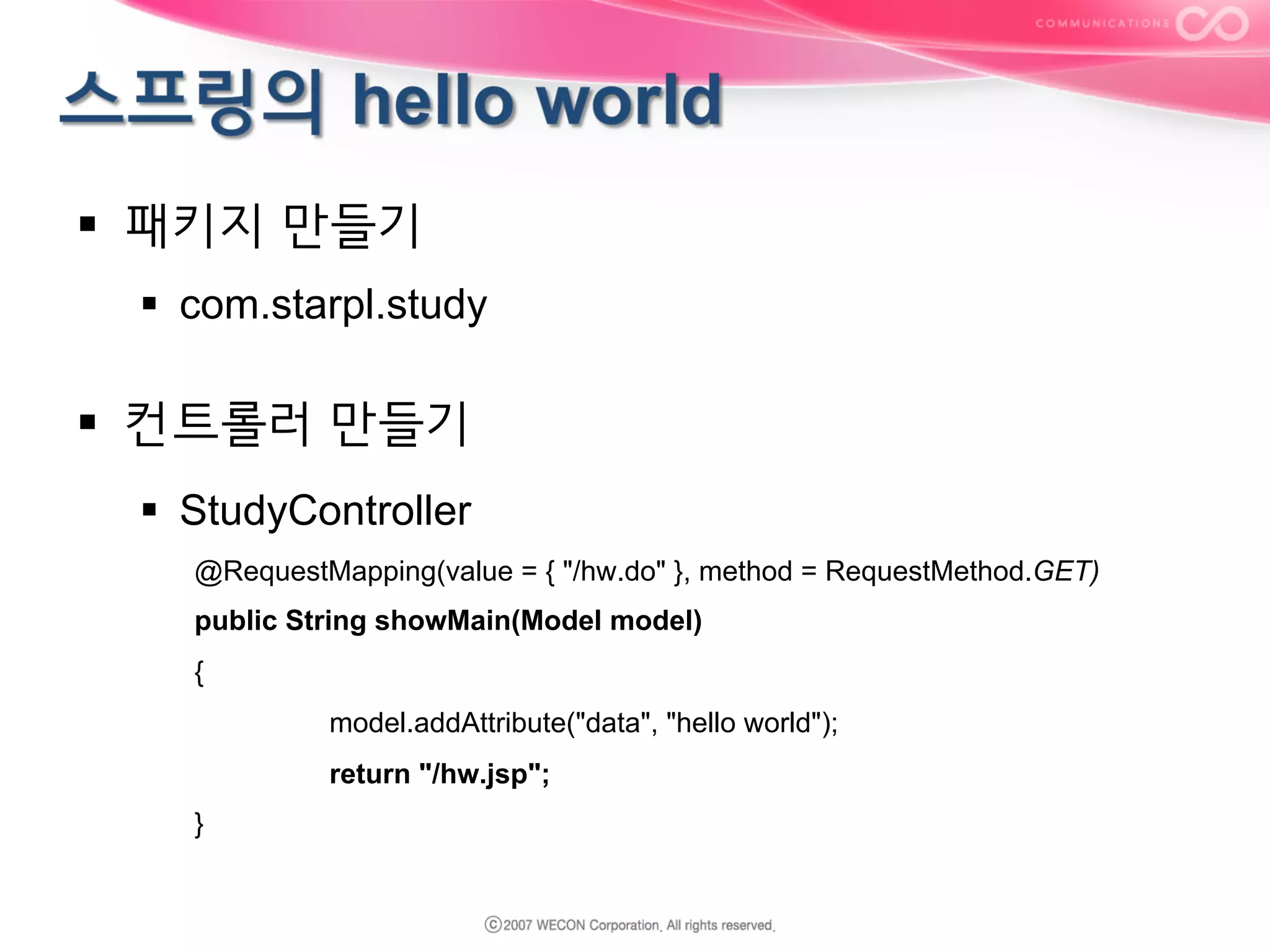 §  패키지 만들기
§  com.starpl.study

§  컨트롤러 만들기
§  StudyController
@RequestMapping(value = { "/hw.do" }, method = RequestMethod.GET)
public String showMain(Model model)
{
model.addAttribute("data", "hello world");
return "/hw.jsp";
}

 