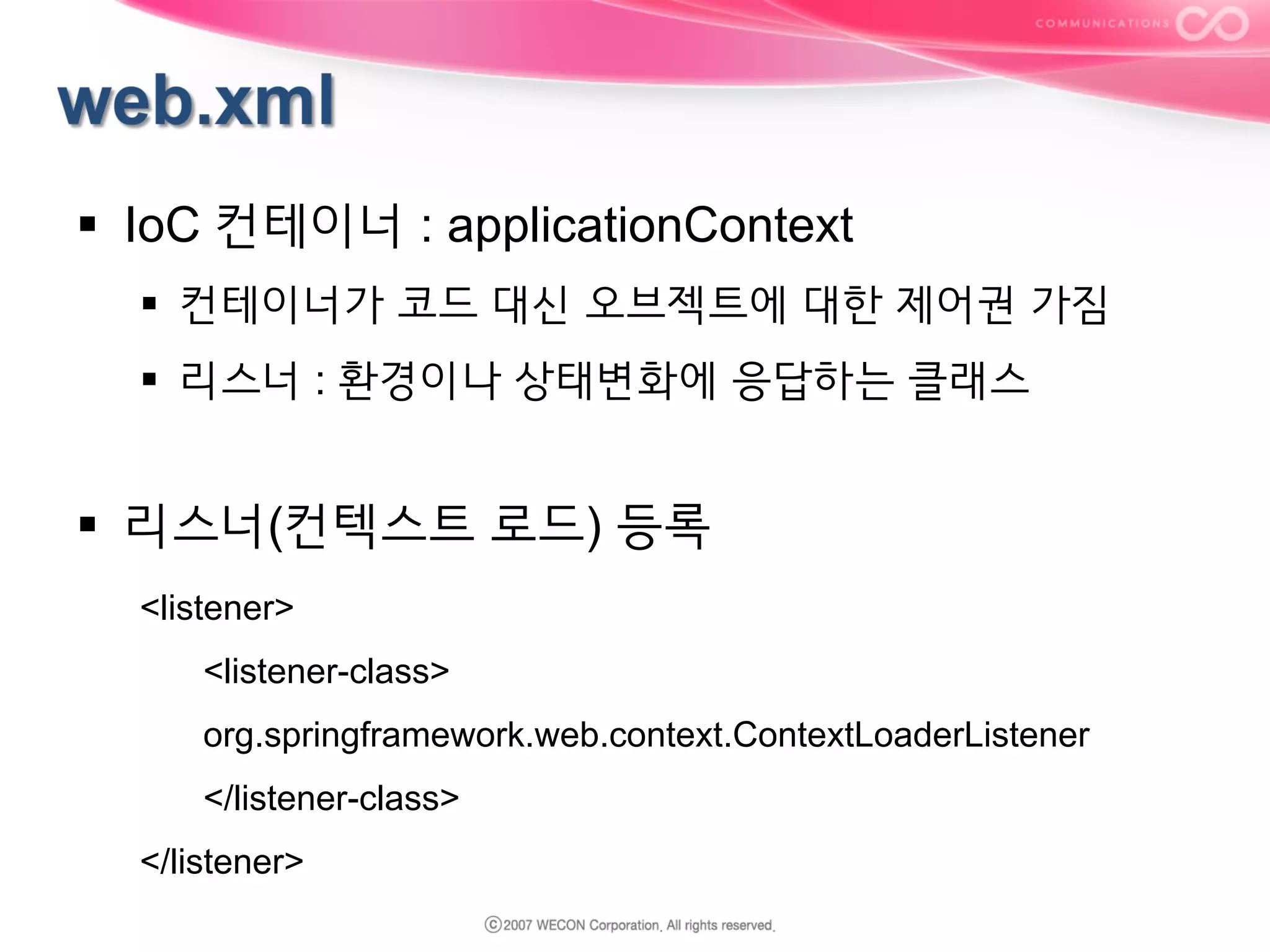 §  IoC 컨테이너 : applicationContext
§  컨테이너가 코드 대신 오브젝트에 대한 제어권 가짐
§  리스너 : 환경이나 상태변화에 응답하는 클래스

§  리스너(컨텍스트 로드) 등록
<listener>
<listener-class>
org.springframework.web.context.ContextLoaderListener
</listener-class>
</listener>

 
