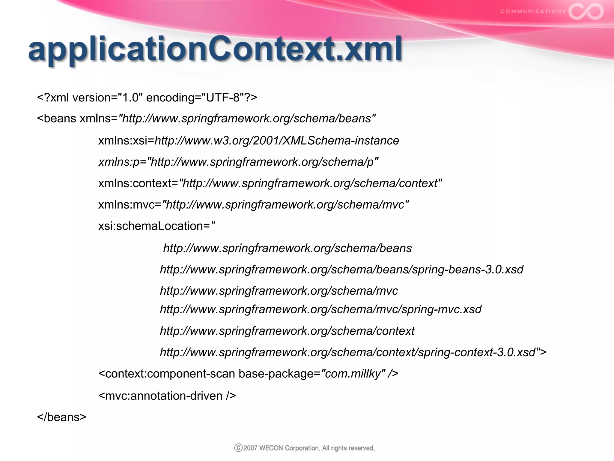 <?xml version="1.0" encoding="UTF-8"?>
<beans xmlns="http://www.springframework.org/schema/beans"
xmlns:xsi=http://www.w3.org/2001/XMLSchema-instance
xmlns:p="http://www.springframework.org/schema/p"
xmlns:context="http://www.springframework.org/schema/context"
xmlns:mvc="http://www.springframework.org/schema/mvc"
xsi:schemaLocation="
http://www.springframework.org/schema/beans
http://www.springframework.org/schema/beans/spring-beans-3.0.xsd
http://www.springframework.org/schema/mvc
http://www.springframework.org/schema/mvc/spring-mvc.xsd
http://www.springframework.org/schema/context
http://www.springframework.org/schema/context/spring-context-3.0.xsd">
<context:component-scan base-package="com.millky" />
<mvc:annotation-driven />
</beans>

 