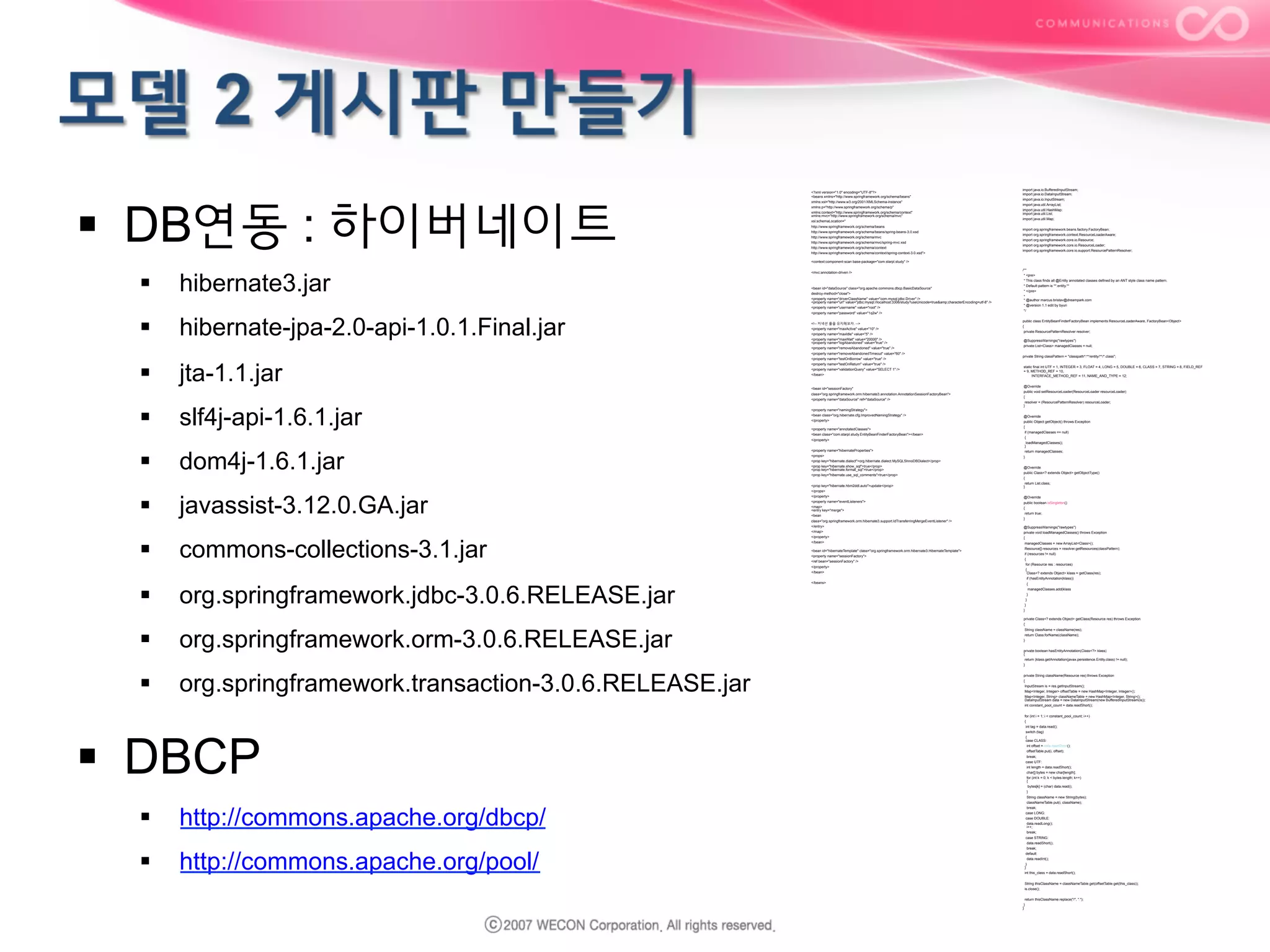 §  DB연동 : 하이버네이트

<?xml version="1.0" encoding="UTF-8"?>
<beans xmlns="http://www.springframework.org/schema/beans"
xmlns:xsi="http://www.w3.org/2001/XMLSchema-instance"
xmlns:p="http://www.springframework.org/schema/p"
xmlns:context="http://www.springframework.org/schema/context"
xmlns:mvc="http://www.springframework.org/schema/mvc"
xsi:schemaLocation="
http://www.springframework.org/schema/beans
http://www.springframework.org/schema/beans/spring-beans-3.0.xsd
http://www.springframework.org/schema/mvc
http://www.springframework.org/schema/mvc/spring-mvc.xsd
http://www.springframework.org/schema/context
http://www.springframework.org/schema/context/spring-context-3.0.xsd">

import java.io.BufferedInputStream;
import java.io.DataInputStream;
import java.io.InputStream;
import java.util.ArrayList;
import java.util.HashMap;
import java.util.List;
import java.util.Map;
import org.springframework.beans.factory.FactoryBean;
import org.springframework.context.ResourceLoaderAware;
import org.springframework.core.io.Resource;
import org.springframework.core.io.ResourceLoader;
import org.springframework.core.io.support.ResourcePatternResolver;

<context:component-scan base-package="com.starpl.study" />

§ 
§ 
§ 

hibernate3.jar
hibernate-jpa-2.0-api-1.0.1.Final.jar
jta-1.1.jar

<mvc:annotation-driven />

<bean id="dataSource" class="org.apache.commons.dbcp.BasicDataSource"
destroy-method="close">
<property name="driverClassName" value="com.mysql.jdbc.Driver" />
<property name="url" value="jdbc:mysql://localhost:3306/study?useUnicode=true&amp;characterEncoding=utf-8" />
<property name="username" value="root" />
<property name="password" value="1q2w" />
<!-- 커넥션 풀을 유지해보자. -->
<property name="maxActive" value="10" />
<property name="maxIdle" value="5" />
<property name="maxWait" value="20000" />
<property name="logAbandoned" value="true" />
<property name="removeAbandoned" value="true" />
<property name="removeAbandonedTimeout" value="60" />
<property name="testOnBorrow" value="true" />
<property name="testOnReturn" value="true" />
<property name="validationQuery" value="SELECT 1" />
</bean>

<bean id="sessionFactory"
class="org.springframework.orm.hibernate3.annotation.AnnotationSessionFactoryBean">
<property name="dataSource" ref="dataSource" />

§ 

slf4j-api-1.6.1.jar

§ 

dom4j-1.6.1.jar

§ 
§ 
§ 

javassist-3.12.0.GA.jar
commons-collections-3.1.jar
org.springframework.jdbc-3.0.6.RELEASE.jar

<property name="namingStrategy">
<bean class="org.hibernate.cfg.ImprovedNamingStrategy" />
</property>
<property name="annotatedClasses">
<bean class="com.starpl.study.EntityBeanFinderFactoryBean"></bean>
</property>
<property name="hibernateProperties">
<props>
<prop key="hibernate.dialect">org.hibernate.dialect.MySQL5InnoDBDialect</prop>
<prop key="hibernate.show_sql">true</prop>
<prop key="hibernate.format_sql">true</prop>
<prop key="hibernate.use_sql_comments">true</prop>
<prop key="hibernate.hbm2ddl.auto">update</prop>
</props>
</property>
<property name="eventListeners">
<map>
<entry key="merge">
<bean
class="org.springframework.orm.hibernate3.support.IdTransferringMergeEventListener" />
</entry>
</map>
</property>
</bean>
<bean id="hibernateTemplate" class="org.springframework.orm.hibernate3.HibernateTemplate">
<property name="sessionFactory">
<ref bean="sessionFactory" />
</property>
</bean>
</beans>

/**
* <pre>
* This class finds all @Entity annotated classes defined by an ANT style class name pattern.
* Default pattern is **.entity.**
* </pre>
*
* @author marcus.bristav@dreampark.com
* @version 1.1 edit by byuri
*/
public class EntityBeanFinderFactoryBean implements ResourceLoaderAware, FactoryBean<Object>
{
private ResourcePatternResolver resolver;
@SuppressWarnings("rawtypes")
private List<Class> managedClasses = null;
private String classPattern = "classpath*:**/entity/**/*.class";
static final int UTF = 1, INTEGER = 3, FLOAT = 4, LONG = 5, DOUBLE = 6, CLASS = 7, STRING = 8, FIELD_REF
= 9, METHOD_REF = 10,
INTERFACE_METHOD_REF = 11, NAME_AND_TYPE = 12;
@Override
public void setResourceLoader(ResourceLoader resourceLoader)
{
resolver = (ResourcePatternResolver) resourceLoader;
}
@Override
public Object getObject() throws Exception
{
if (managedClasses == null)
{
loadManagedClasses();
}
return managedClasses;
}
@Override
public Class<? extends Object> getObjectType()
{
return List.class;
}
@Override
public boolean isSingleton()
{
return true;
}
@SuppressWarnings("rawtypes")
private void loadManagedClasses() throws Exception
{
managedClasses = new ArrayList<Class>();
Resource[] resources = resolver.getResources(classPattern);
if (resources != null)
{
for (Resource res : resources)
{
Class<? extends Object> klass = getClass(res);
if (hasEntityAnnotation(klass))
{
managedClasses.add(klass);
}
}
}
}
private Class<? extends Object> getClass(Resource res) throws Exception

§ 

org.springframework.orm-3.0.6.RELEASE.jar

§ 

org.springframework.transaction-3.0.6.RELEASE.jar

§  DBCP
§ 
§ 

http://commons.apache.org/dbcp/
http://commons.apache.org/pool/

{
String className = className(res);
return Class.forName(className);
}
private boolean hasEntityAnnotation(Class<?> klass)
{
return (klass.getAnnotation(javax.persistence.Entity.class) != null);
}
private String className(Resource res) throws Exception
{
InputStream is = res.getInputStream();
Map<Integer, Integer> offsetTable = new HashMap<Integer, Integer>();
Map<Integer, String> classNameTable = new HashMap<Integer, String>();
DataInputStream data = new DataInputStream(new BufferedInputStream(is));
int constant_pool_count = data.readShort();
for (int i = 1; i < constant_pool_count; i++)
{
int tag = data.read();
switch (tag)
{
case CLASS:
int offset = data.readShort();
offsetTable.put(i, offset);
break;
case UTF:
int length = data.readShort();
char[] bytes = new char[length];
for (int k = 0; k < bytes.length; k++)
{
bytes[k] = (char) data.read();
}
String className = new String(bytes);
classNameTable.put(i, className);
break;
case LONG:
case DOUBLE:
data.readLong();
i++;
break;
case STRING:
data.readShort();
break;
default:
data.readInt();
}
}
int this_class = data.readShort();
String thisClassName = classNameTable.get(offsetTable.get(this_class));
is.close();
return thisClassName.replace("/", ".");
}
}

 