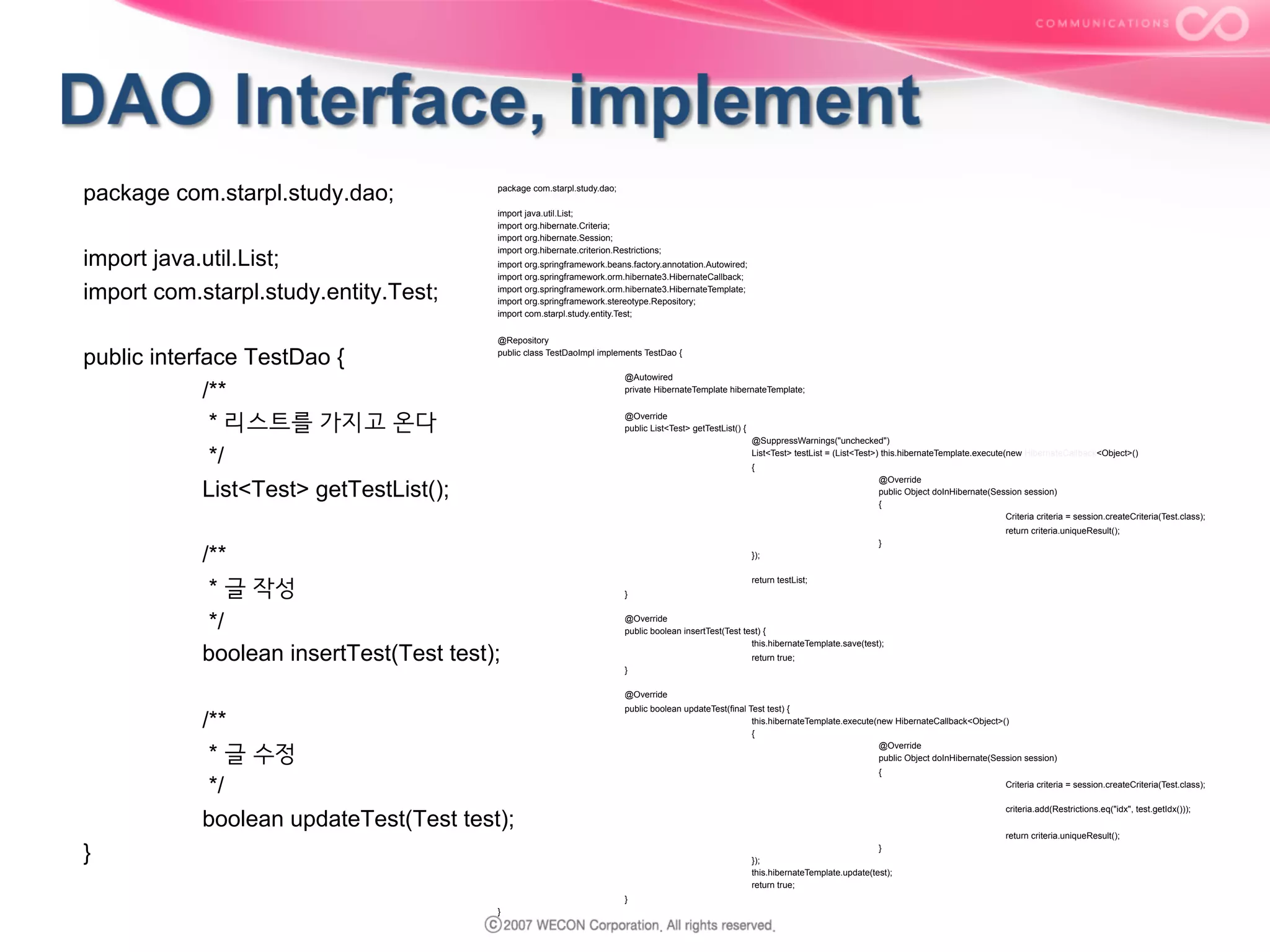 package com.starpl.study.dao;
import java.util.List;
import com.starpl.study.entity.Test;
public interface TestDao {
/**
* 리스트를 가지고 온다
*/
List<Test> getTestList();

package com.starpl.study.dao;
import java.util.List;
import org.hibernate.Criteria;
import org.hibernate.Session;
import org.hibernate.criterion.Restrictions;
import org.springframework.beans.factory.annotation.Autowired;
import org.springframework.orm.hibernate3.HibernateCallback;
import org.springframework.orm.hibernate3.HibernateTemplate;
import org.springframework.stereotype.Repository;
import com.starpl.study.entity.Test;
@Repository
public class TestDaoImpl implements TestDao {
@Autowired
private HibernateTemplate hibernateTemplate;
@Override
public List<Test> getTestList() {
@SuppressWarnings("unchecked")
List<Test> testList = (List<Test>) this.hibernateTemplate.execute(new HibernateCallback<Object>()
{
@Override
public Object doInHibernate(Session session)
{
Criteria criteria = session.createCriteria(Test.class);
return criteria.uniqueResult();

/**
* 글 작성
*/
boolean insertTest(Test test);

}
});
return testList;
}
@Override
public boolean insertTest(Test test) {
this.hibernateTemplate.save(test);
return true;
}
@Override

/**
* 글 수정
*/
boolean updateTest(Test test);

public boolean updateTest(final Test test) {
this.hibernateTemplate.execute(new HibernateCallback<Object>()
{
@Override
public Object doInHibernate(Session session)
{
Criteria criteria = session.createCriteria(Test.class);
criteria.add(Restrictions.eq("idx", test.getIdx()));
return criteria.uniqueResult();

}

}
});
this.hibernateTemplate.update(test);
return true;
}
}

 