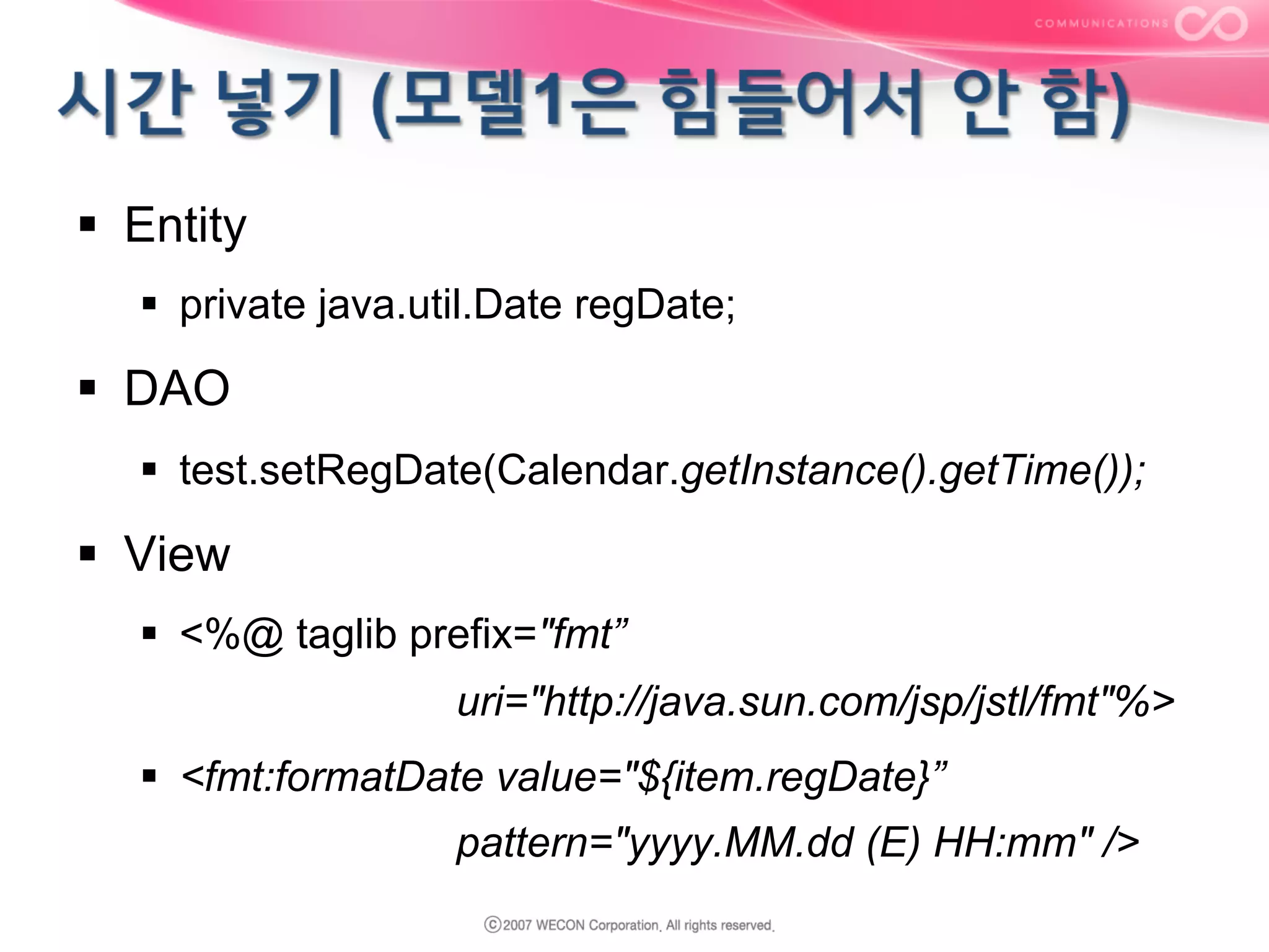 §  Entity
§  private java.util.Date regDate;

§  DAO
§  test.setRegDate(Calendar.getInstance().getTime());

§  View
§  <%@ taglib prefix="fmt”
uri="http://java.sun.com/jsp/jstl/fmt"%>
§  <fmt:formatDate value="${item.regDate}”
pattern="yyyy.MM.dd (E) HH:mm" />

 