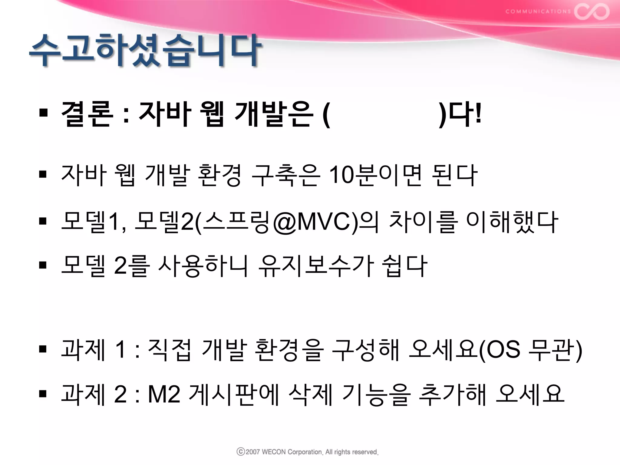 §  결론 : 자바 웹 개발은 (

)다!

§  자바 웹 개발 환경 구축은 10분이면 된다
§  모델1, 모델2(스프링@MVC)의 차이를 이해했다
§  모델 2를 사용하니 유지보수가 쉽다
§  과제 1 : 직접 개발 환경을 구성해 오세요(OS 무관)
§  과제 2 : M2 게시판에 삭제 기능을 추가해 오세요

 