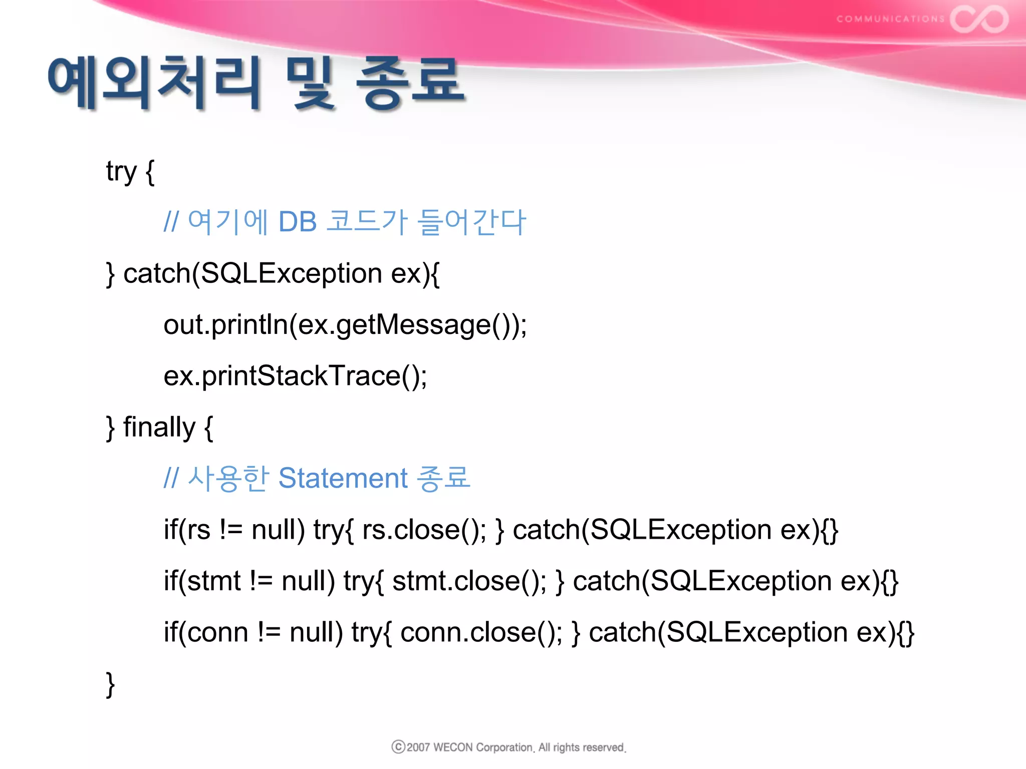 try {
// 여기에 DB 코드가 들어간다
} catch(SQLException ex){
out.println(ex.getMessage());
ex.printStackTrace();
} finally {
// 사용한 Statement 종료
if(rs != null) try{ rs.close(); } catch(SQLException ex){}
if(stmt != null) try{ stmt.close(); } catch(SQLException ex){}
if(conn != null) try{ conn.close(); } catch(SQLException ex){}
}

 