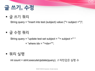 §  글 쓰기 쿼리
String query = "insert into test (subject) value ('"+ subject +"')";

§  글 수정 쿼리
String query = "update test set subject = '"+ subject +"' "
+ ”where idx = '"+idx+"'";

§  쿼리 실행
int count = stmt.executeUpdate(query); // 리턴값은 실행 수

 