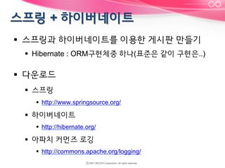 §  스프링과 하이버네이트를 이용한 게시판 만들기
§  Hibernate : ORM구현체중 하나(표준은 같이 구현은..)

§  다운로드
§  스프링
§  http://www.springsource.org/

§  하이버네이트
§  http://hibernate.org/

§  아파치 커먼즈 로깅
§  http://commons.apache.org/logging/

 
