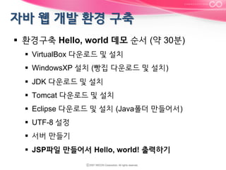 §  환경구축 Hello, world 데모 순서 (약 30분)
§  VirtualBox 다운로드 및 설치
§  WindowsXP 설치 (빵집 다운로드 및 설치)
§  JDK 다운로드 및 설치
§  Tomcat 다운로드 및 설치
§  Eclipse 다운로드 및 설치 (Java폴더 만들어서)
§  UTF-8 설정
§  서버 만들기
§  JSP파일 만들어서 Hello, world! 출력하기

 