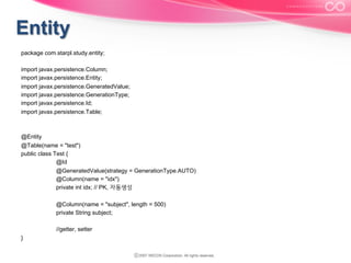 package com.starpl.study.entity;
import javax.persistence.Column;
import javax.persistence.Entity;
import javax.persistence.GeneratedValue;
import javax.persistence.GenerationType;
import javax.persistence.Id;
import javax.persistence.Table;

@Entity
@Table(name = "test")
public class Test {
@Id
@GeneratedValue(strategy = GenerationType.AUTO)
@Column(name = "idx")
private int idx; // PK, 자동생성
@Column(name = "subject", length = 500)
private String subject;
//getter, setter
}

 