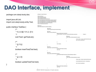 package com.starpl.study.dao;
import java.util.List;
import com.starpl.study.entity.Test;
public interface TestDao {
/**
* 리스트를 가지고 온다
*/
List<Test> getTestList();

package com.starpl.study.dao;
import java.util.List;
import org.hibernate.Criteria;
import org.hibernate.Session;
import org.hibernate.criterion.Restrictions;
import org.springframework.beans.factory.annotation.Autowired;
import org.springframework.orm.hibernate3.HibernateCallback;
import org.springframework.orm.hibernate3.HibernateTemplate;
import org.springframework.stereotype.Repository;
import com.starpl.study.entity.Test;
@Repository
public class TestDaoImpl implements TestDao {
@Autowired
private HibernateTemplate hibernateTemplate;
@Override
public List<Test> getTestList() {
@SuppressWarnings("unchecked")
List<Test> testList = (List<Test>) this.hibernateTemplate.execute(new HibernateCallback<Object>()
{
@Override
public Object doInHibernate(Session session)
{
Criteria criteria = session.createCriteria(Test.class);
return criteria.uniqueResult();

/**
* 글 작성
*/
boolean insertTest(Test test);

}
});
return testList;
}
@Override
public boolean insertTest(Test test) {
this.hibernateTemplate.save(test);
return true;
}
@Override

/**
* 글 수정
*/
boolean updateTest(Test test);

public boolean updateTest(final Test test) {
this.hibernateTemplate.execute(new HibernateCallback<Object>()
{
@Override
public Object doInHibernate(Session session)
{
Criteria criteria = session.createCriteria(Test.class);
criteria.add(Restrictions.eq("idx", test.getIdx()));
return criteria.uniqueResult();

}

}
});
this.hibernateTemplate.update(test);
return true;
}
}

 