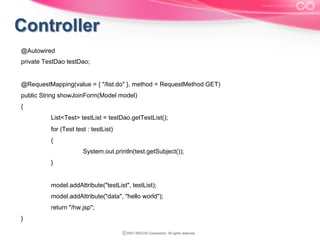 @Autowired
private TestDao testDao;

@RequestMapping(value = { "/list.do" }, method = RequestMethod.GET)
public String showJoinForm(Model model)
{
List<Test> testList = testDao.getTestList();
for (Test test : testList)
{
System.out.println(test.getSubject());
}

model.addAttribute("testList", testList);
model.addAttribute("data", "hello world");
return "/hw.jsp";
}

 