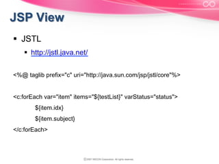§  JSTL
§  http://jstl.java.net/
<%@ taglib prefix="c" uri="http://java.sun.com/jsp/jstl/core"%>
<c:forEach var="item" items="${testList}" varStatus="status">
${item.idx}
${item.subject}
</c:forEach>

 