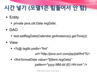 §  Entity
§  private java.util.Date regDate;

§  DAO
§  test.setRegDate(Calendar.getInstance().getTime());

§  View
§  <%@ taglib prefix="fmt”
uri="http://java.sun.com/jsp/jstl/fmt"%>
§  <fmt:formatDate value="${item.regDate}”
pattern="yyyy.MM.dd (E) HH:mm" />

 