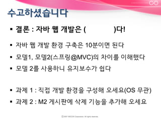 §  결론 : 자바 웹 개발은 (

)다!

§  자바 웹 개발 환경 구축은 10분이면 된다
§  모델1, 모델2(스프링@MVC)의 차이를 이해했다
§  모델 2를 사용하니 유지보수가 쉽다
§  과제 1 : 직접 개발 환경을 구성해 오세요(OS 무관)
§  과제 2 : M2 게시판에 삭제 기능을 추가해 오세요

 