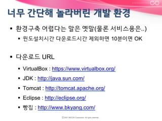 §  환경구축 어렵다는 말은 옛말(물론 서비스용은..)
§  윈도설치시간 다운로드시간 제외하면 10분이면 OK

§  다운로드 URL
§  VirtualBox : https://www.virtualbox.org/
§  JDK : http://java.sun.com/
§  Tomcat : http://tomcat.apache.org/
§  Eclipse : http://eclipse.org/
§  빵집 : http://www.bkyang.com/

 
