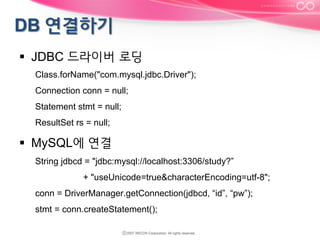 §  JDBC 드라이버 로딩
Class.forName("com.mysql.jdbc.Driver");
Connection conn = null;
Statement stmt = null;
ResultSet rs = null;

§  MySQL에 연결
String jdbcd = "jdbc:mysql://localhost:3306/study?”
+ "useUnicode=true&characterEncoding=utf-8";
conn = DriverManager.getConnection(jdbcd, “id”, “pw”);
stmt = conn.createStatement();

 
