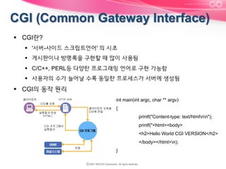 §  CGI란?
§  '서버-사이드 스크립트언어' 의 시초
§  게시판이나 방명록을 구현할 때 많이 사용됨
§  C/C++, PERL등 다양한 프로그래밍 언어로 구현 가능함
§  사용자의 수가 늘어날 수록 동일한 프로세스가 서버에 생성됨

§  CGI의 동작 원리
int main(int argc, char ** argv)
{
printf("Content-type: text/htmlnn");
printf("<html><body>
<h2>Hello World CGI VERSION</h2>
</body></html>n);
}

 