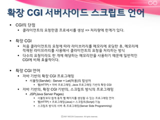 §  CGI의 단점
§  클라이언트의 요청만큼 프로세서를 생성 => 처리량에 한계가 있다.

§  확장 CGI
§  처음 클라이언트의 요청에 따라 라이브러리를 메모리에 로딩한 후, 메모리에
적재된 라이브러리를 사용해서 클라이언트의 요청을 처리하는 방식
§  다수의 요청이라도 한 개에 해당하는 메모리만을 사용하기 때문에 일반적인
CGI에 비해 효율적이다.

§  확장 CGI 언어
§  자바 기반의 확장 CGI 프로그래밍
§  서블릿(Servlet) : Server + Let(허용)의 합성어
§  웹(HTTP) + 자바 프로그래밍, Java 프로그래밍 기반의 확장 CGI

§  자바 기반의, 확장 CGI 기반의, 스크립트 방식의 프로그래밍
§  JSP(Java Server Pages)
§  서블릿보다 쉽게 동적 웹 페이지를 생성할 수 있는 프로그래밍 언어
§  웹(HTTP) + 프로그래밍(Java) + 스크립트(Script) 기능
§  스크립트 방식의 서버 측 프로그래밍(Server Side Programming)

 