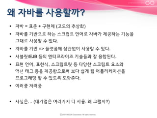 §  자바 = 표준 + 구현체 (고도의 추상화)
§  자바를 기반으로 하는 스크립트 언어로 자바가 제공하는 기능을
그대로 사용할 수 있다.
§  자바를 기반 => 플랫폼에 상관없이 사용할 수 있다.
§  서블릿/EJB 등의 엔터프라이즈 기술들과 잘 융합된다.
§  표현 언어, 표현식, 스크립트릿 등 다양한 스크립트 요소와
액션 태그 등을 제공함으로써 보다 쉽게 웹 어플리케이션을
프로그래밍 할 수 있도록 도와준다.
§  이러쿵 저러궁
§  사실은… (대기업은 여러가지 다 사용. 왜 그럴까?)

 