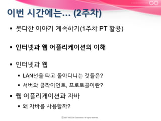 §  못다한 이야기 계속하기(1주차 PT 활용)
§  인터넷과 웹 어플리케이션의 이해
§  인터넷과 웹
§  LAN선을 타고 돌아다니는 것들은?
§  서버와 클라이언트, 프로토콜이란?

§  웹 어플리케이션과 자바
§  왜 자바를 사용할까?

 