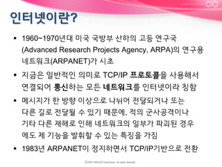 §  1960~1970년대 미국 국방부 산하의 고등 연구국
(Advanced Research Projects Agency, ARPA)의 연구용
네트워크(ARPANET)가 시초

§  지금은 일반적인 의미로 TCP/IP 프로토콜을 사용해서
연결되어 통신하는 모든 네트워크를 인터넷이라 칭함
§  메시지가 한 방향 이상으로 나뉘어 전달되거나 또는
다른 길로 전달될 수 있기 때문에, 적의 군사공격이나
기타 다른 재해로 인해 네트워크의 일부가 파괴된 경우
에도 제 기능을 발휘할 수 있는 특징을 가짐
§  1983년 ARPANET이 정지하면서 TCP/IP기반으로 전환

 
