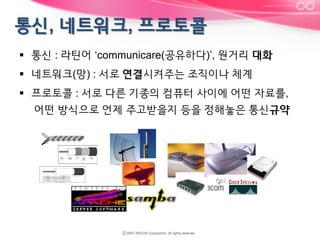 §  통신 : 라틴어 ‘communicare(공유하다)’, 원거리 대화
§  네트워크(망) : 서로 연결시켜주는 조직이나 체계
§  프로토콜 : 서로 다른 기종의 컴퓨터 사이에 어떤 자료를,
어떤 방식으로 언제 주고받을지 등을 정해놓은 통신규약

 