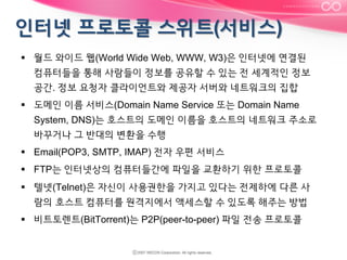 §  월드 와이드 웹(World Wide Web, WWW, W3)은 인터넷에 연결된
컴퓨터들을 통해 사람들이 정보를 공유할 수 있는 전 세계적인 정보
공간. 정보 요청자 클라이언트와 제공자 서버와 네트워크의 집합
§  도메인 이름 서비스(Domain Name Service 또는 Domain Name
System, DNS)는 호스트의 도메인 이름을 호스트의 네트워크 주소로
바꾸거나 그 반대의 변환을 수행
§  Email(POP3, SMTP, IMAP) 전자 우편 서비스
§  FTP는 인터넷상의 컴퓨터들간에 파일을 교환하기 위한 프로토콜
§  텔넷(Telnet)은 자신이 사용권한을 가지고 있다는 전제하에 다른 사
람의 호스트 컴퓨터를 원격지에서 액세스할 수 있도록 해주는 방법
§  비트토렌트(BitTorrent)는 P2P(peer-to-peer) 파일 전송 프로토콜

 