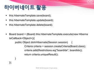 §  this.hibernateTemplate.save(board);
§  this.hibernateTemplate.update(board);
§  this.hibernateTemplate.delete(board);
§  Board board = (Board) this.hibernateTemplate.execute(new Hiberna
teCallback<Object>(){
public Object doInHibernate(Session session)

{

Criteria criteria = session.createCriteria(Board.class);
criteria.add(Restrictions.eq("boardIdx", boardIdx));
return criteria.uniqueResult();
}
});

 