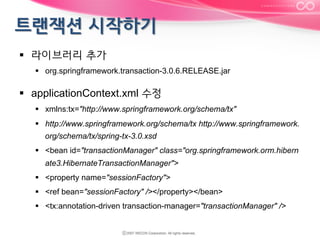 §  라이브러리 추가
§  org.springframework.transaction-3.0.6.RELEASE.jar

§  applicationContext.xml 수정
§  xmlns:tx="http://www.springframework.org/schema/tx"
§  http://www.springframework.org/schema/tx http://www.springframework.
org/schema/tx/spring-tx-3.0.xsd
§  <bean id="transactionManager" class="org.springframework.orm.hibern
ate3.HibernateTransactionManager">
§  <property name="sessionFactory">
§  <ref bean="sessionFactory" /></property></bean>
§  <tx:annotation-driven transaction-manager="transactionManager" />

 