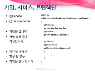§  @Service
§  @Transactional

@Service
public class UserServiceImpl implements UserService
{
@Autowired
private UserDao userDao;

§  가입을 합니다

@Autowired
private BoardDao boardDao;

§  가입 축하 글을
작성합니다

@Override
@Transactional
public int joinUser(User user)

§  중간에 에러가

{
……

발생 할 경우
§  가입을 취소 합니다

}
}

 